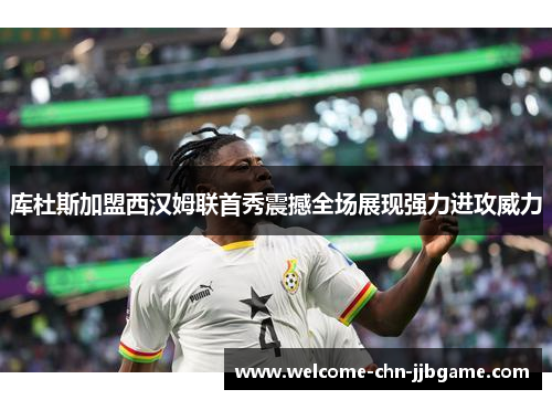 库杜斯加盟西汉姆联首秀震撼全场展现强力进攻威力