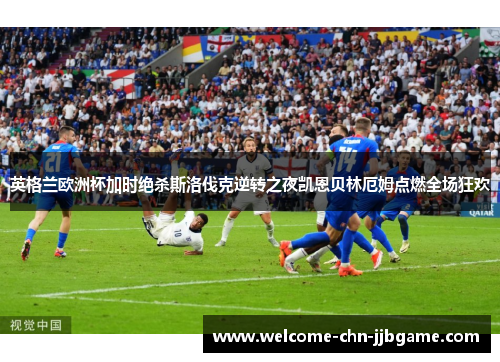 英格兰欧洲杯加时绝杀斯洛伐克逆转之夜凯恩贝林厄姆点燃全场狂欢